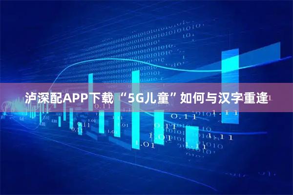 泸深配APP下载 “5G儿童”如何与汉字重逢
