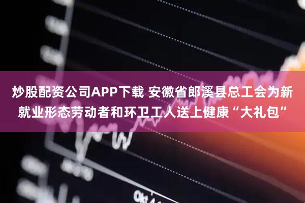 炒股配资公司APP下载 安徽省郎溪县总工会为新就业形态劳动者和环卫工人送上健康“大礼包”