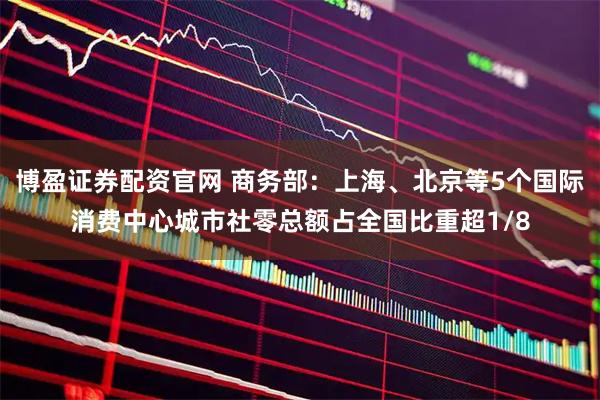 博盈证券配资官网 商务部：上海、北京等5个国际消费中心城市社零总额占全国比重超1/8