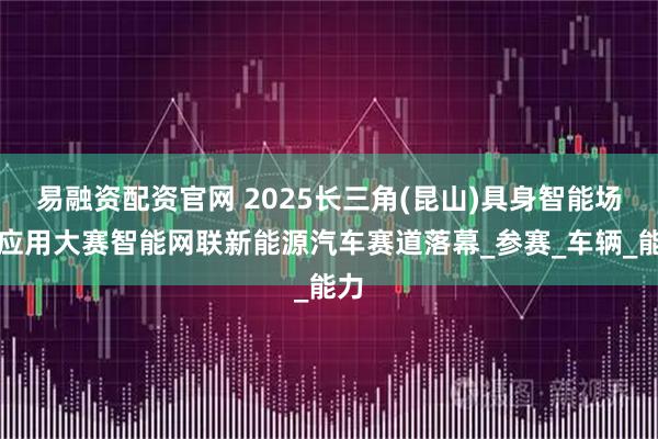 易融资配资官网 2025长三角(昆山)具身智能场景应用大赛智能网联新能源汽车赛道落幕_参赛_车辆_能力