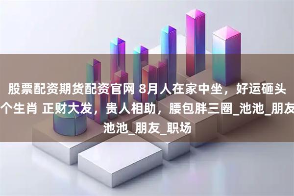 股票配资期货配资官网 8月人在家中坐，好运砸头上的4个生肖 正财大发，贵人相助，腰包胖三圈_池池_朋友_职场
