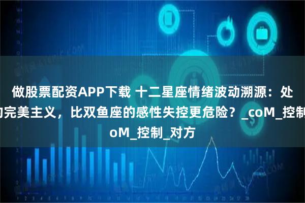 做股票配资APP下载 十二星座情绪波动溯源：处女座的完美主义，比双鱼座的感性失控更危险？_coM_控制_对方