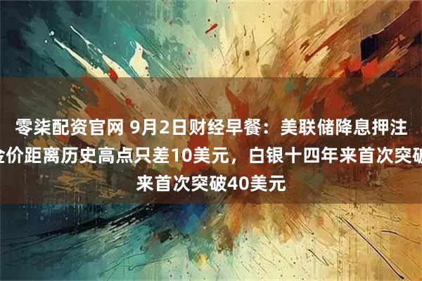 零柒配资官网 9月2日财经早餐：美联储降息押注提振，金价距离历史高点只差10美元，白银十四年来首次突破40美元