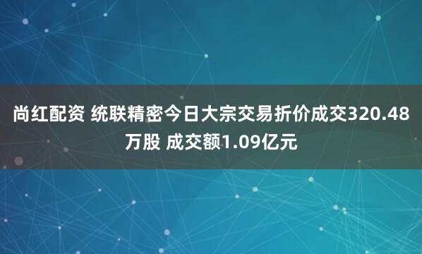 尚红配资 统联精密今日大宗交易折价成交320.48万股 成交额1.09亿元