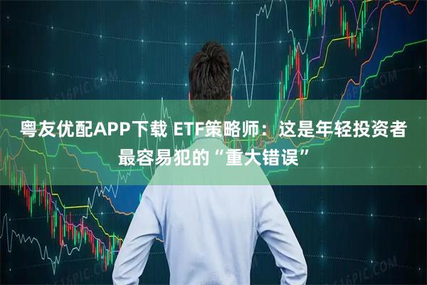 粤友优配APP下载 ETF策略师：这是年轻投资者最容易犯的“重大错误”