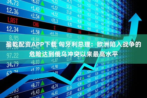 盈乾配资APP下载 匈牙利总理：欧洲陷入战争的危险达到俄乌冲突以来最高水平
