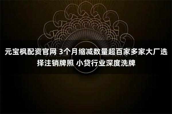 元宝枫配资官网 3个月缩减数量超百家多家大厂选择注销牌照 小贷行业深度洗牌