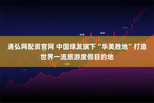 通弘网配资官网 中国绿发旗下“华美胜地”打造世界一流旅游度假目的地