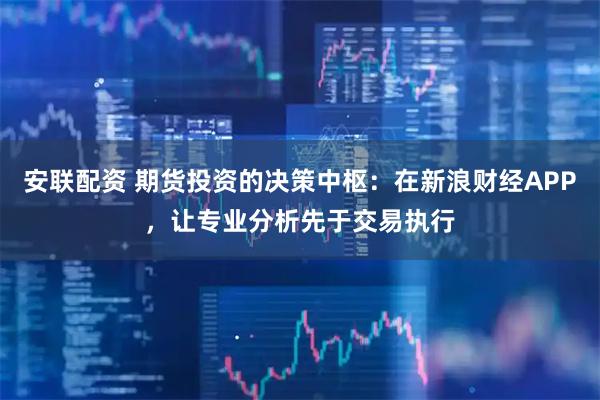 安联配资 期货投资的决策中枢：在新浪财经APP，让专业分析先于交易执行