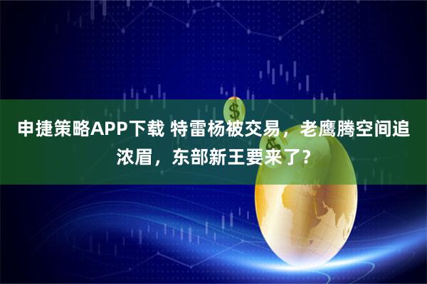 申捷策略APP下载 特雷杨被交易，老鹰腾空间追浓眉，东部新王要来了？