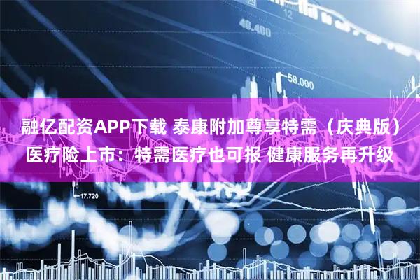 融亿配资APP下载 泰康附加尊享特需（庆典版）医疗险上市：特需医疗也可报 健康服务再升级