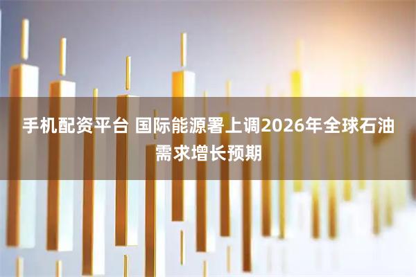 手机配资平台 国际能源署上调2026年全球石油需求增长预期
