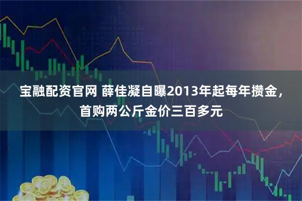 宝融配资官网 薛佳凝自曝2013年起每年攒金，首购两公斤金价三百多元