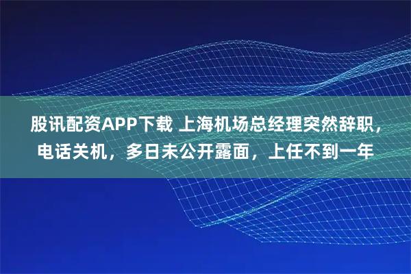 股讯配资APP下载 上海机场总经理突然辞职，电话关机，多日未公开露面，上任不到一年
